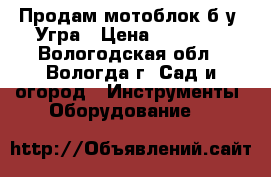 Продам мотоблок б.у .Угра › Цена ­ 50 000 - Вологодская обл., Вологда г. Сад и огород » Инструменты. Оборудование   